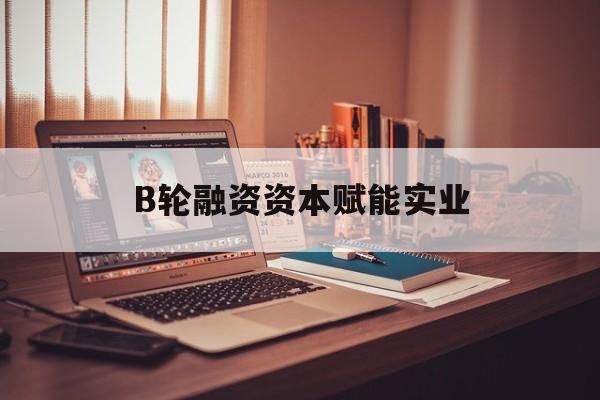 黄冈市B轮融资资本赋能实业(b轮融资公司值得工作吗)