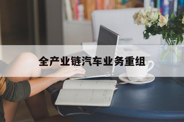 黄冈市全产业链汽车业务重组(全产业链汽车业务重组的意义)